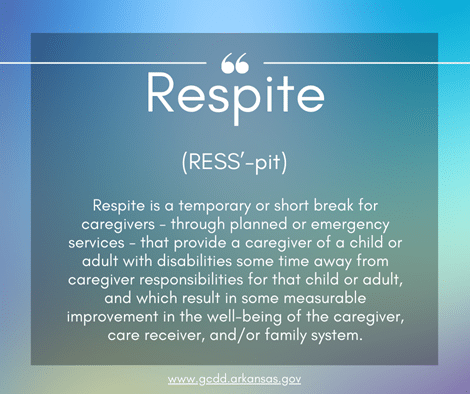 White text that reads "Respite (RESS’-pit): Respite is a temporary or short break for caregivers through planned or emergency services that provide a caregiver of a child or adult with disabilities some time away from caregiver responsibilities for that child or adult, and which result in some measurable improvement in the well-being of the caregiver, care receiver, and/or family system. and www.gcdd.arkansas.gov" over a multi-color square background.