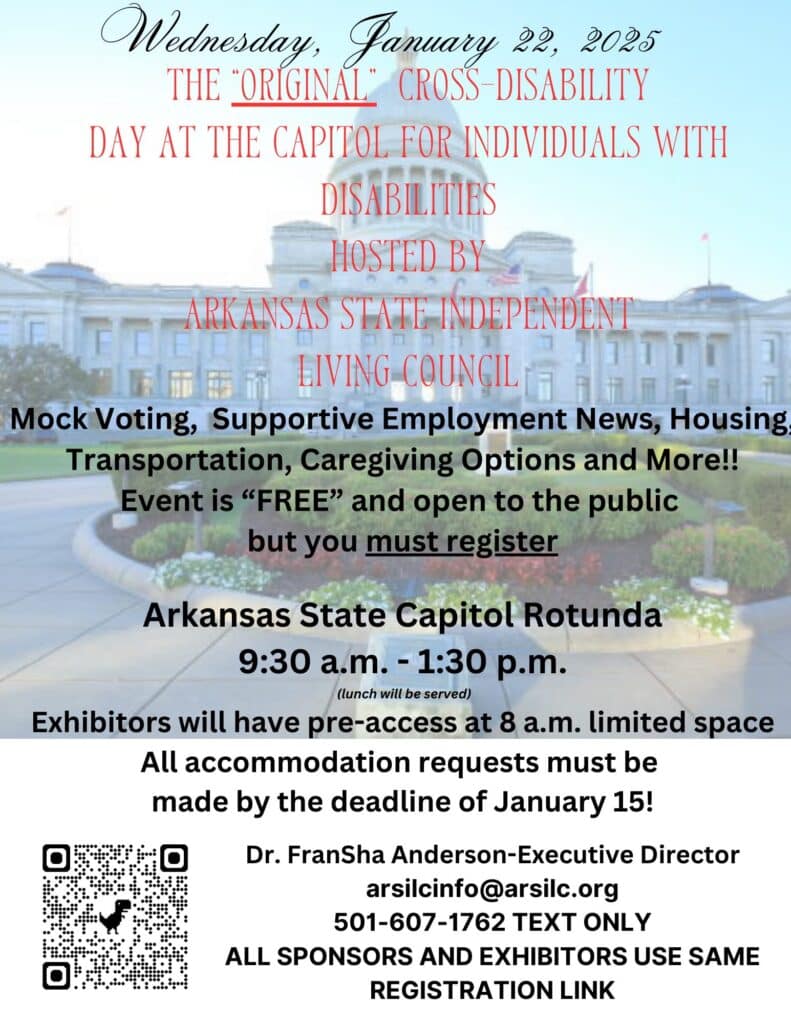 Wednesday, January 22, 2025. The “Original” Cross-Disability Day at the Capitol for Individuals with Disabilities, hosted by Arkansas State Independent Living Council. Mock Voting, Supportive Employment News, Housing, Transportation, Caregiving Options and More!! Event is “FREE” and open to the public but you must register. Arkansas State Capitol Rotunda, 9:30 am – 1:30pm (lunch will be served). Exhibitors will have pre-access at 8 am. Limited space. All accommodation requests must be made by the deadline of January 15! QR Code. Dr. Fransha Anderson-Executive Director, arsilcinfo@arsilc.org , 501-607-1762 text only. All sponsors and exhibitors use same registration link.