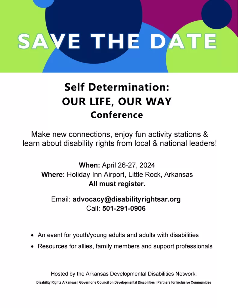 Save the date. Self determination: our life, our way conference. Make new connections, enjoy fun activities and learn about disability rights from local and national leaders! When: April 26-27, 2024. Where: Holiday Inn Airport, Little Rock, Arkansas. All must register. Email: advocacy@disabilityrightsarkansas.org. Call 501-291-0906. An event for youth/young adults and adults with disabilities. Resources for allies, family members and support professionals. Hosted by the Arkansas Developmental Disabilities Network: Disability Rights Arkansas, Governor's Council on Developmental Disabilities, Partners for Inclusive Communities.